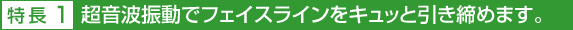 特長1 超音波振動でフェイスラインをキュッと引き締めます。