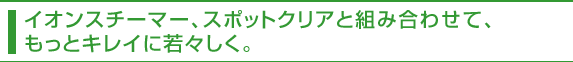 イオンスチーマー、スポットクリアと組み合わせて、もっとキレイに若々しく。