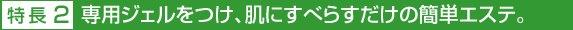 特長2 専用ジェルをつけ、肌にすべらすだけの簡単エステ。