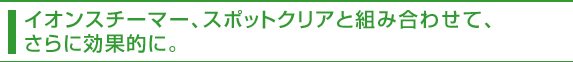 イオンスチーマー、スポットクリアと組み合わせて、さらに効果的に。